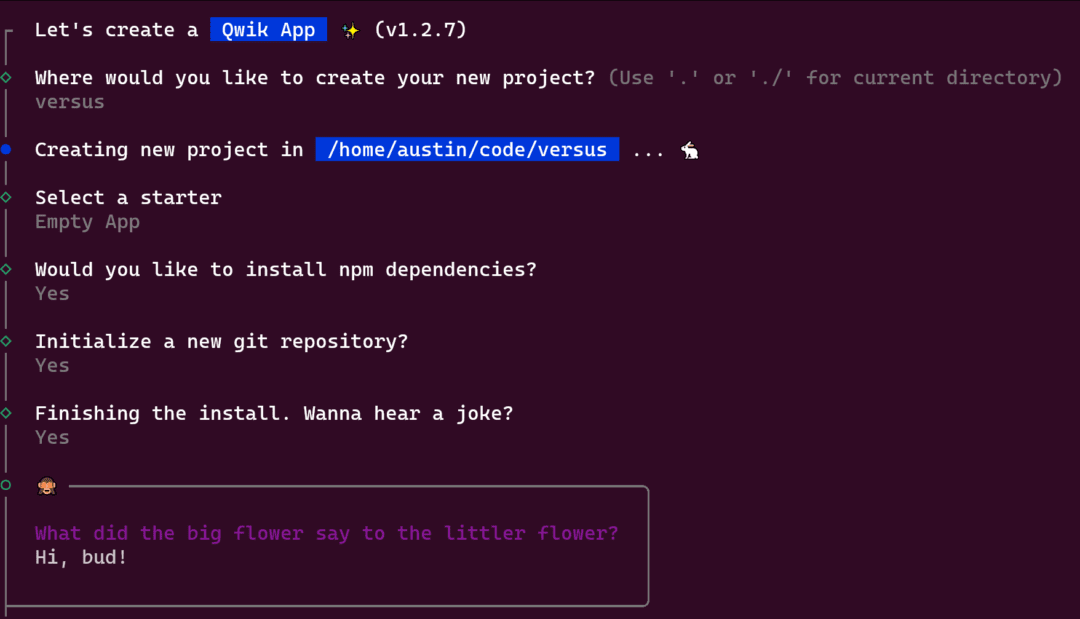 Let's create a  Qwik App  ✨ (v1.2.7)

Where would you like to create your new project? (Use '.' or './' for current directory): versus

Creating new project in /home/austin/code/versus

Select a starter: Empty App

Would you like to install npm dependencies? Yes

Initialize a new git repository? Yes

Finishing the install. Wanna hear a joke? Yes
                                                      
What did the big flower say to the littler flower? Hi, bud!
