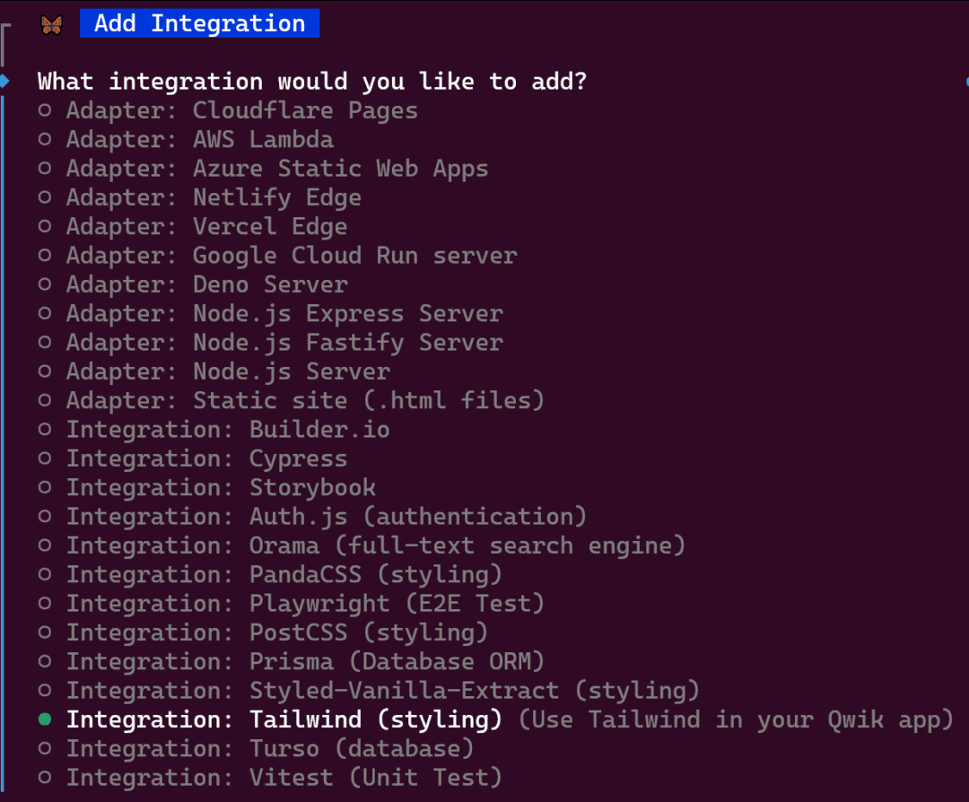 What integration would you like to add?
- Adapter: Cloudflare Pages
- Adapter: AWS Lambda
- Adapter: Azure Static Web Apps
- Adapter: Netlify Edge
- Adapter: Vercel Edge
- Adapter: Google Cloud Run server
- Adapter: Deno Server
- Adapter: Node.js Express Server
- Adapter: Node.js Fastify Server
- Adapter: Node.js Server
- Adapter: Static site (.html files)
- Integration: Builder.io
- Integration: Cypress
- Integration: Storybook
- Integration: Auth.js (authentication)
- Integration: Orama (full-text search engine)
- Integration: PandaCSS (styling)
- Integration: Playwright (E2E Test)
- Integration: PostCSS (styling)
- Integration: Prisma (Database ORM)
- Integration: Styled-Vanilla-Extract (styling)
- Integration: Tailwind (styling) (Use Tailwind in your Qwik app)
- Integration: Turso (database)
- Integration: Vitest (Unit Test)